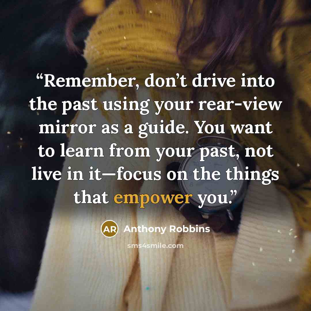 “Remember, don’t drive into the past using your rear-view mirror as a guide. You want to learn from your past, not live in it—focus on the things that empower you.” quote by Anthony Robbins