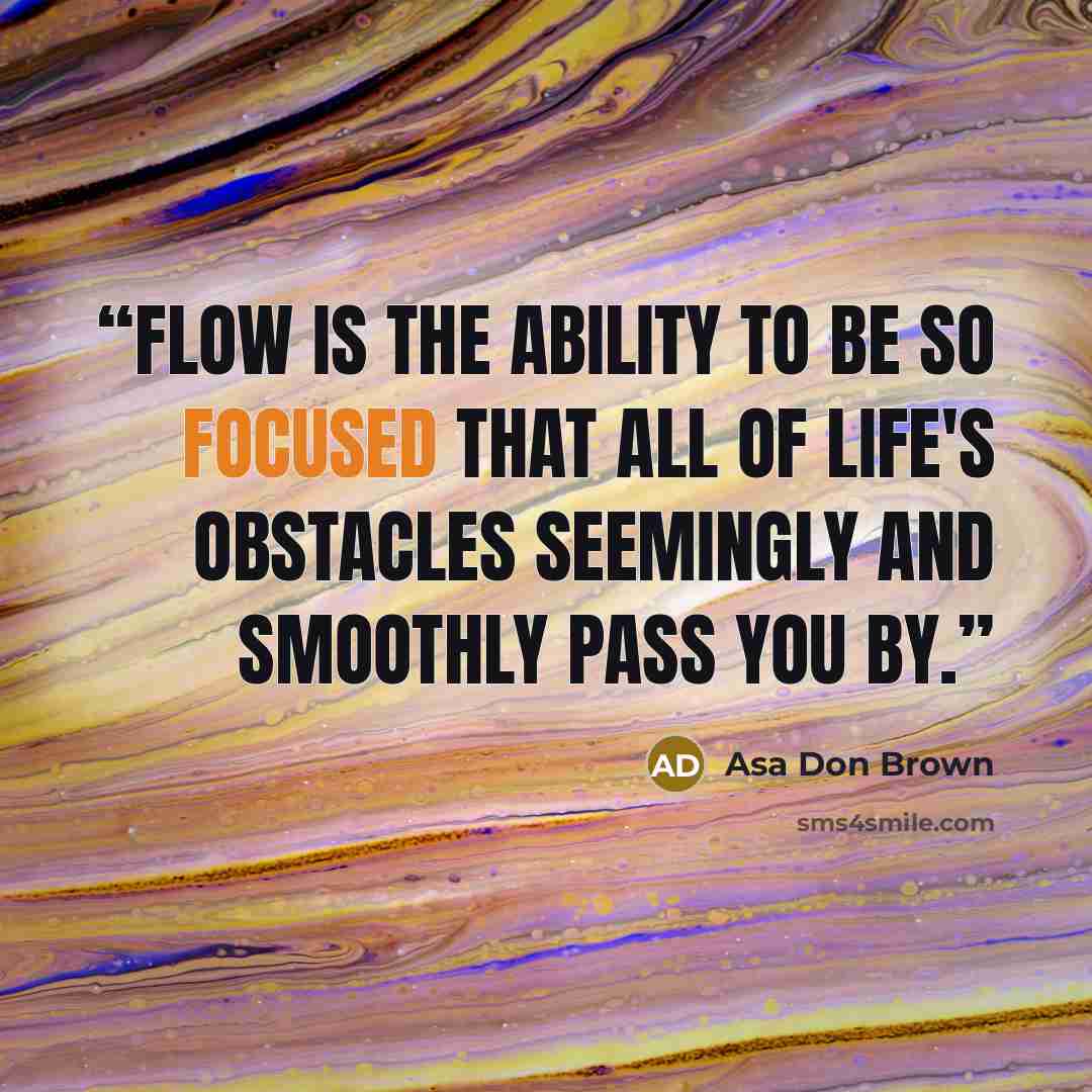 “Flow is the ability to be so focused that all of life's obstacles seemingly and smoothly pass you by.” quote by Asa Don Brown