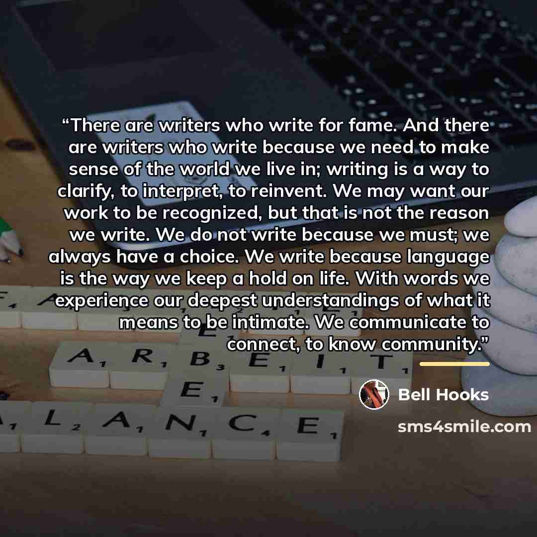 “There are writers who write for fame. And there are writers who write because we need to make sense of the world we live in; writing is a way to clarify, to interpret, to reinvent. We may want our work to be recognized, but that is not the reason we write. We do not write because we must; we…” quote by bell hooks