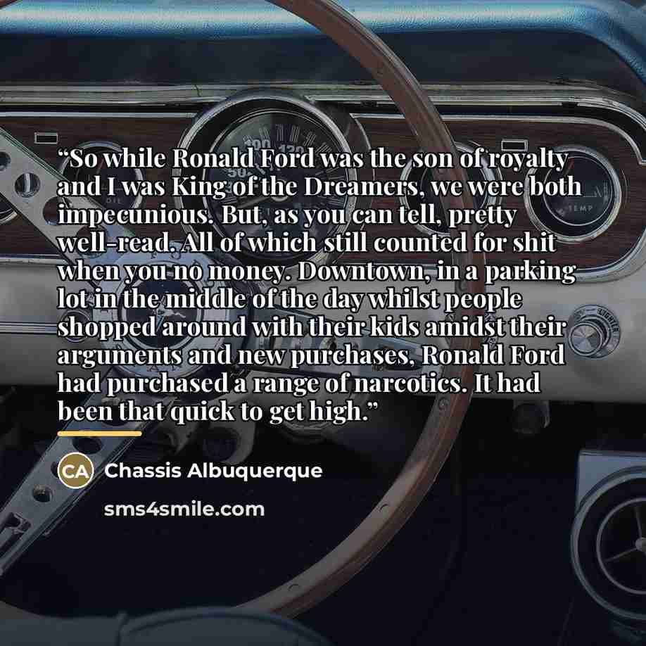 “So while Ronald Ford was the son of royalty and I was King of the Dreamers, we were both impecunious. But, as you can tell, pretty well-read. All of which still counted for shit when you no money. Downtown, in a parking lot in the middle of the day whilst people shopped around with their kids…” quote by Chassis Albuquerque