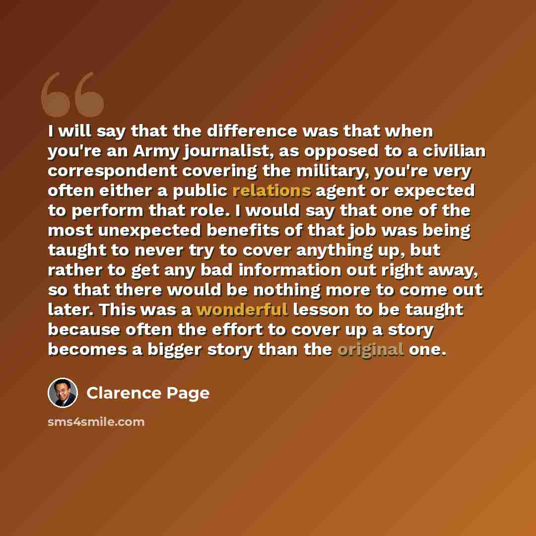 “I will say that the difference was that when you're an Army journalist, as opposed to a civilian correspondent covering the military, you're very often either a public relations agent or expected to perform that role. I would say that one of the most unexpected benefits of that job was being…” quote by Clarence Page