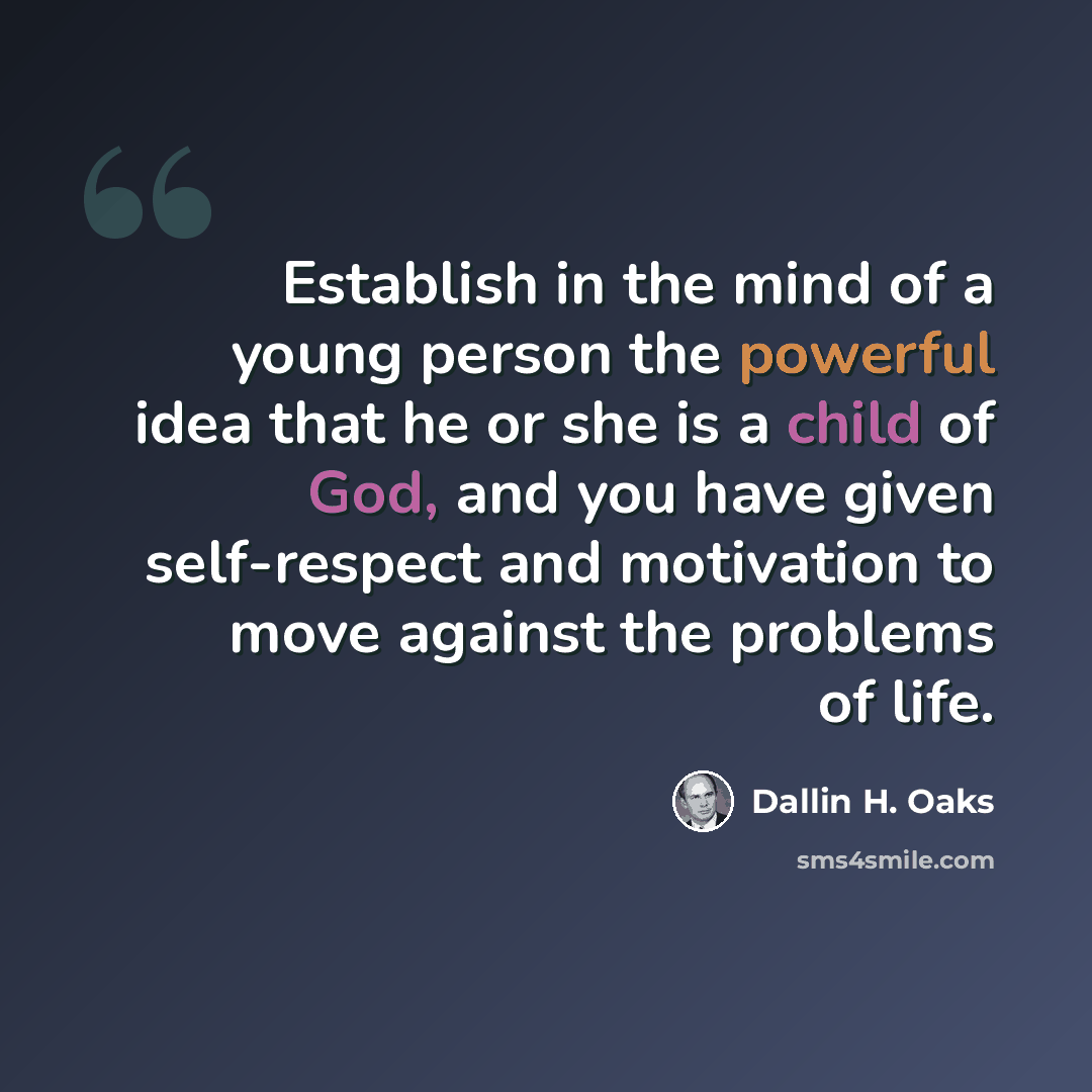“Establish in the mind of a young person the powerful idea that he or she is a child of God, and you have given self-respect and motivation to move against the problems of life.” quote by Dallin H. Oaks
