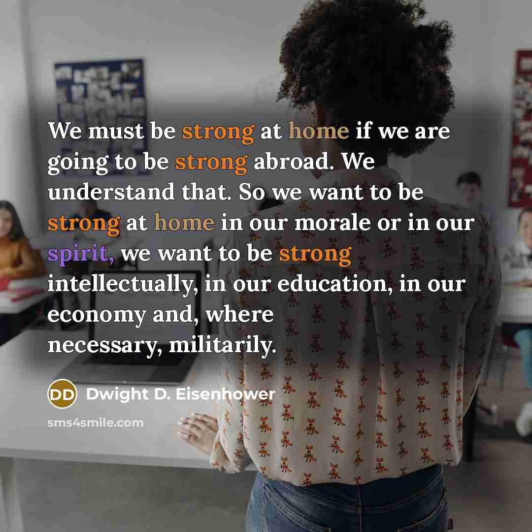 “We must be strong at home if we are going to be strong abroad. We understand that. So we want to be strong at home in our morale or in our spirit, we want to be strong intellectually, in our education, in our economy and, where necessary, militarily.” quote by Dwight D. Eisenhower