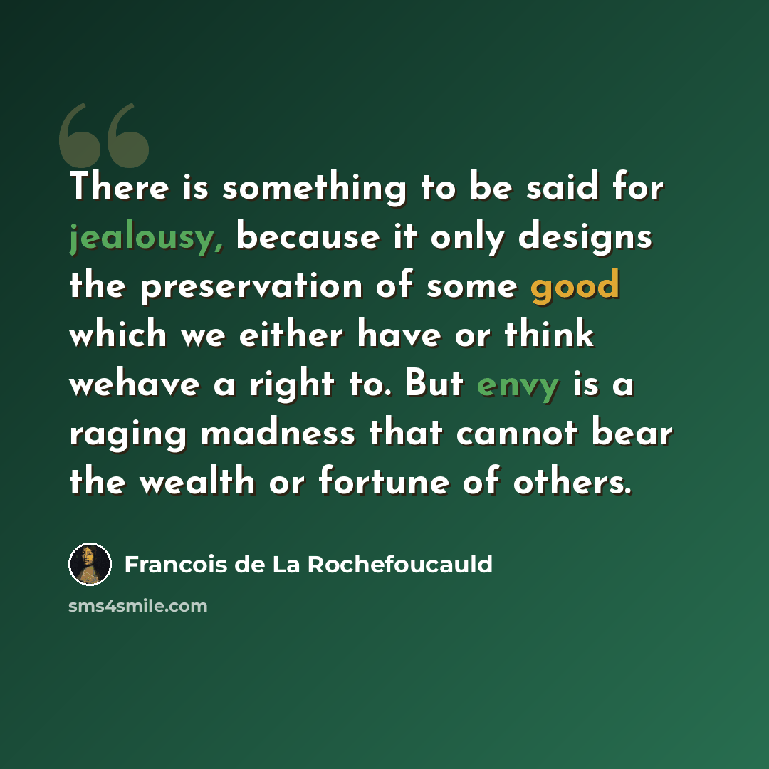 “There is something to be said for jealousy, because it only designs the preservation of some good which we either have or think wehave a right to. But envy is a raging madness that cannot bear the wealth or fortune of others.” quote by Francois de La Rochefoucauld