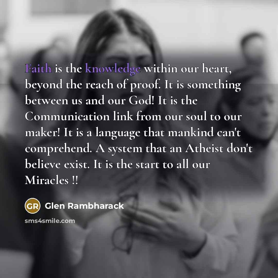 “Faith is the knowledge within our heart, beyond the reach of proof. It is something between us and our God! It is the Communication link from our soul to our maker! It is a language that mankind can't comprehend. A system that an Atheist don't believe exist. It is the start to all our Miracles !!” quote by Glen Rambharack
