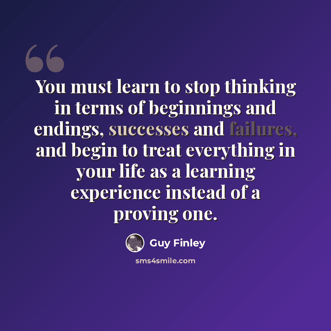 “You must learn to stop thinking in terms of beginnings and endings, successes and failures, and begin to treat everything in your life as a learning experience instead of a proving one.” quote by Guy Finley