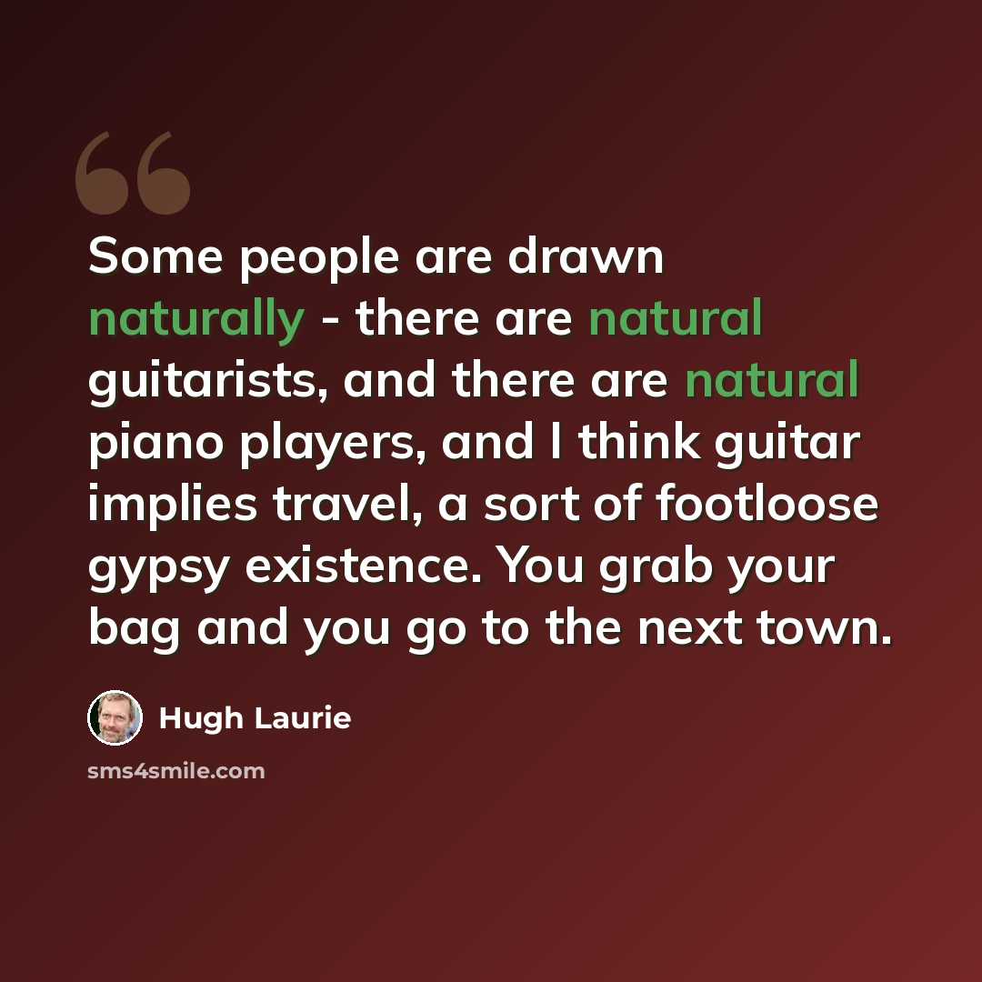 “Some people are drawn naturally - there are natural guitarists, and there are natural piano players, and I think guitar implies travel, a sort of footloose gypsy existence. You grab your bag and you go to the next town.” quote by Hugh Laurie
