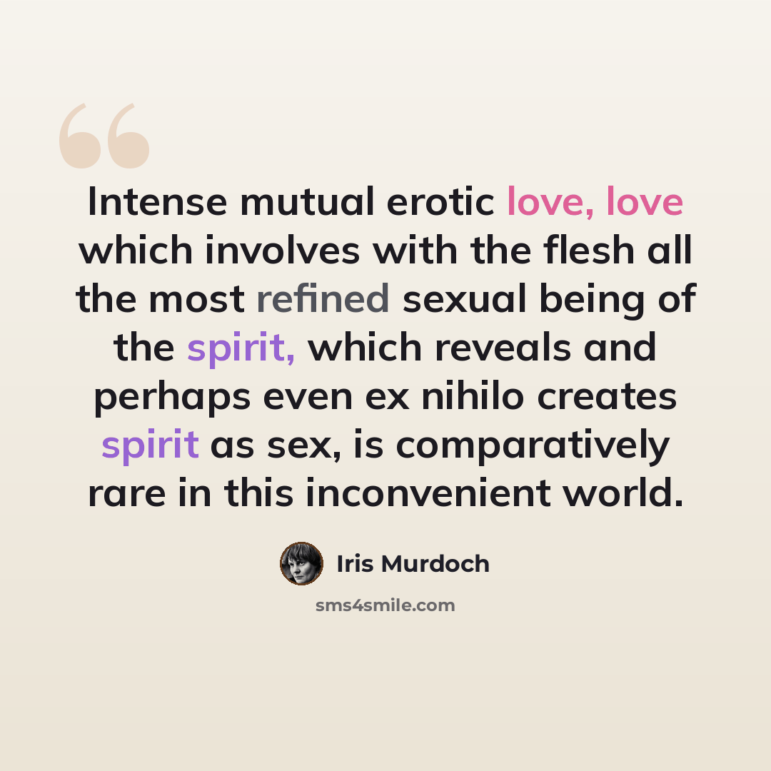 “Intense mutual erotic love, love which involves with the flesh all the most refined sexual being of the spirit, which reveals and perhaps even ex nihilo creates spirit as sex, is comparatively rare in this inconvenient world.” quote by Iris Murdoch