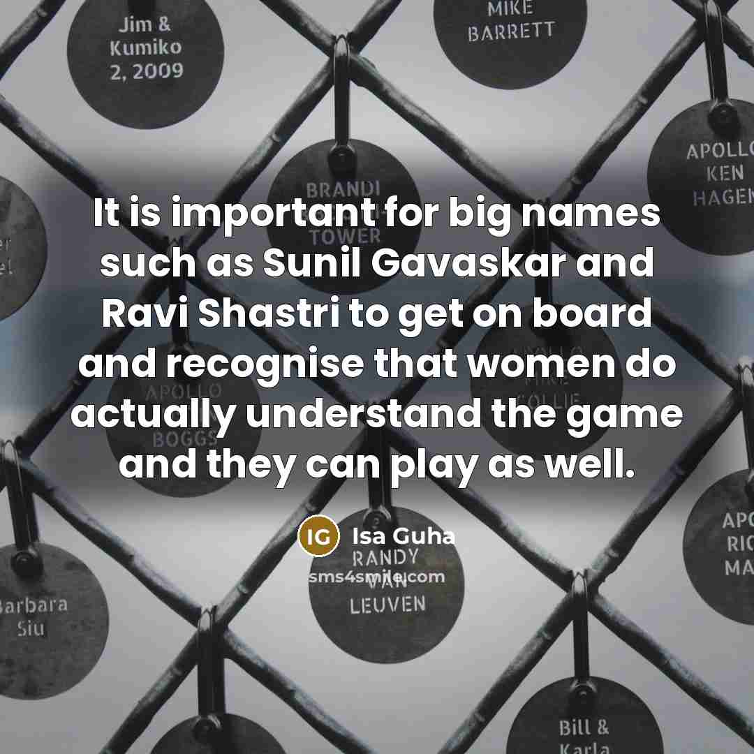 “It is important for big names such as Sunil Gavaskar and Ravi Shastri to get on board and recognise that women do actually understand the game and they can play as well.” quote by Isa Guha