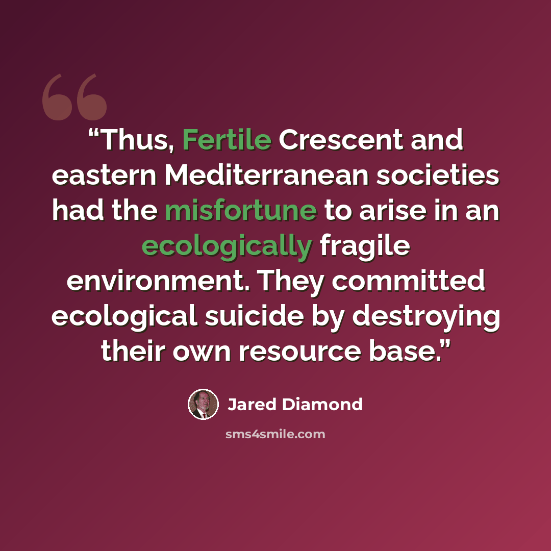 “Thus, Fertile Crescent and eastern Mediterranean societies had the misfortune to arise in an ecologically fragile environment. They committed ecological suicide by destroying their own resource base.” quote by Jared Diamond