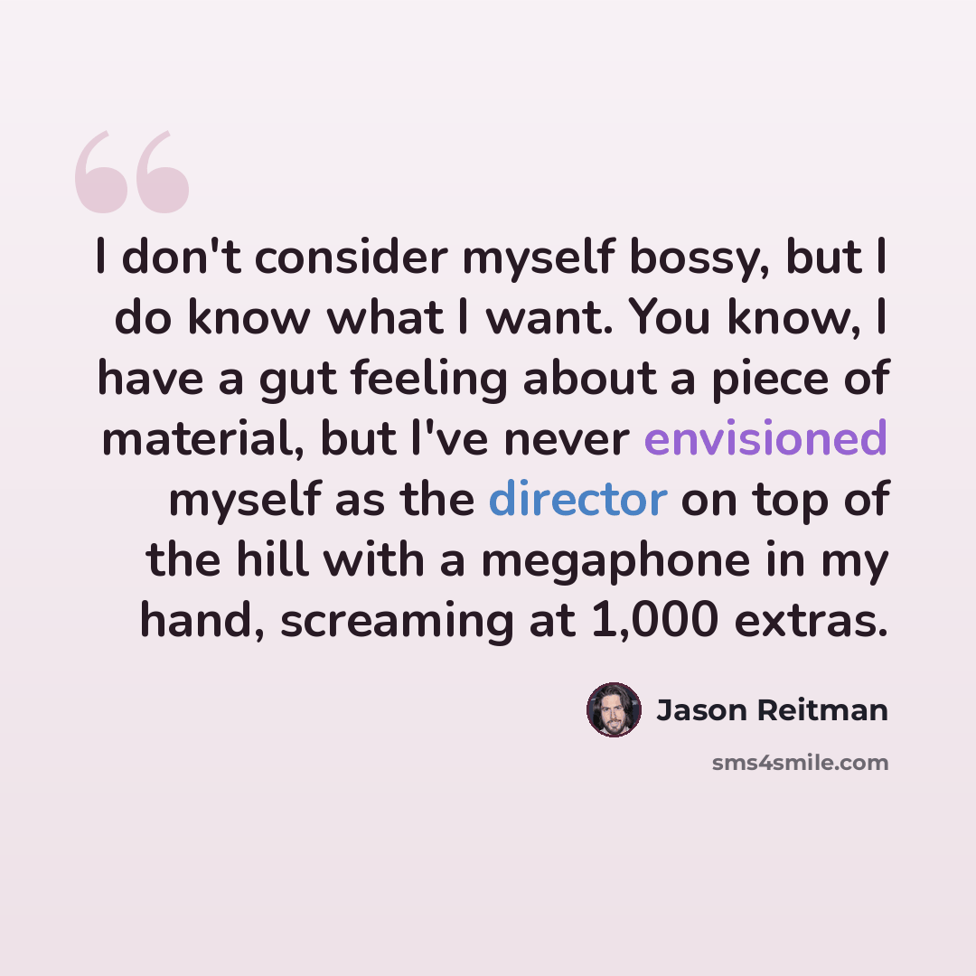 “I don't consider myself bossy, but I do know what I want. You know, I have a gut feeling about a piece of material, but I've never envisioned myself as the director on top of the hill with a megaphone in my hand, screaming at 1,000 extras.” quote by Jason Reitman