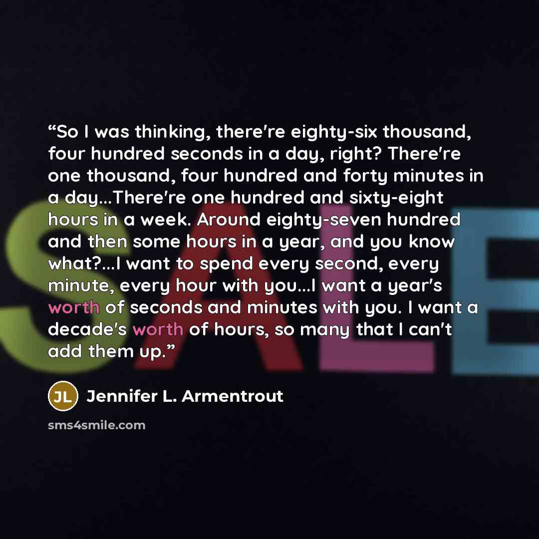 “So I was thinking, there're eighty-six thousand, four hundred seconds in a day, right? There're one thousand, four hundred and forty minutes in a day...There're one hundred and sixty-eight hours in a week. Around eighty-seven hundred and then some hours in a year, and you know what?...I want to…” quote by Jennifer L. Armentrout