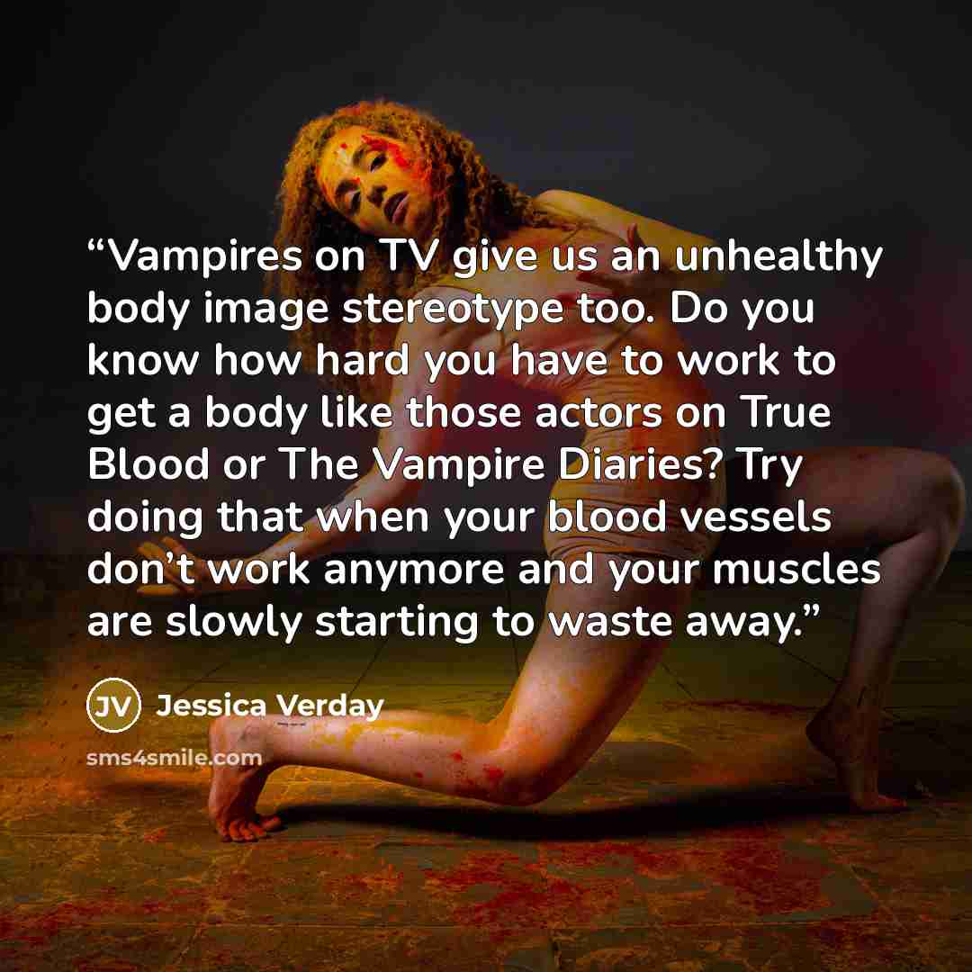 “Vampires on TV give us an unhealthy body image stereotype too. Do you know how hard you have to work to get a body like those actors on True Blood or The Vampire Diaries? Try doing that when your blood vessels don’t work anymore and your muscles are slowly starting to waste away.” quote by Jessica Verday