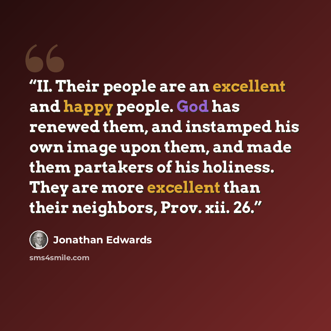 “II. Their people are an excellent and happy people. God has renewed them, and instamped his own image upon them, and made them partakers of his holiness. They are more excellent than their neighbors, Prov. xii. 26.” quote by Jonathan Edwards
