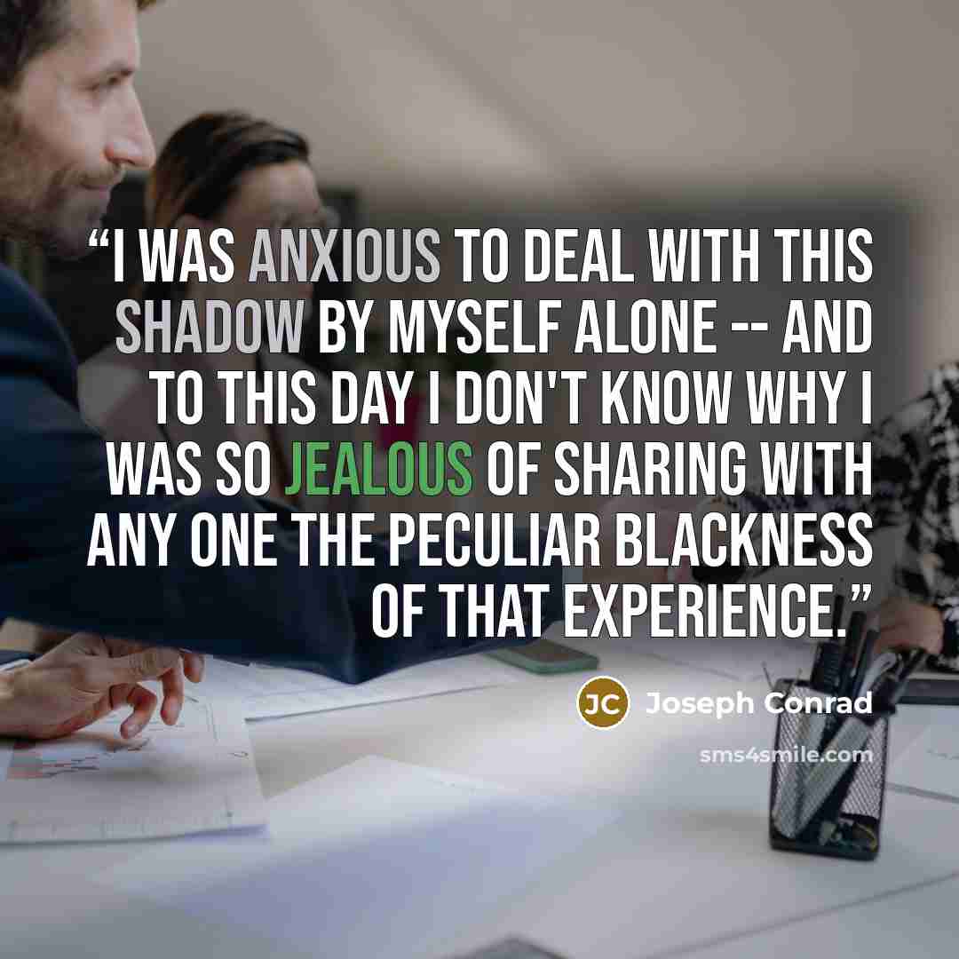 “I was anxious to deal with this shadow by myself alone -- and to this day I don't know why I was so jealous of sharing with any one the peculiar blackness of that experience.” quote by Joseph Conrad