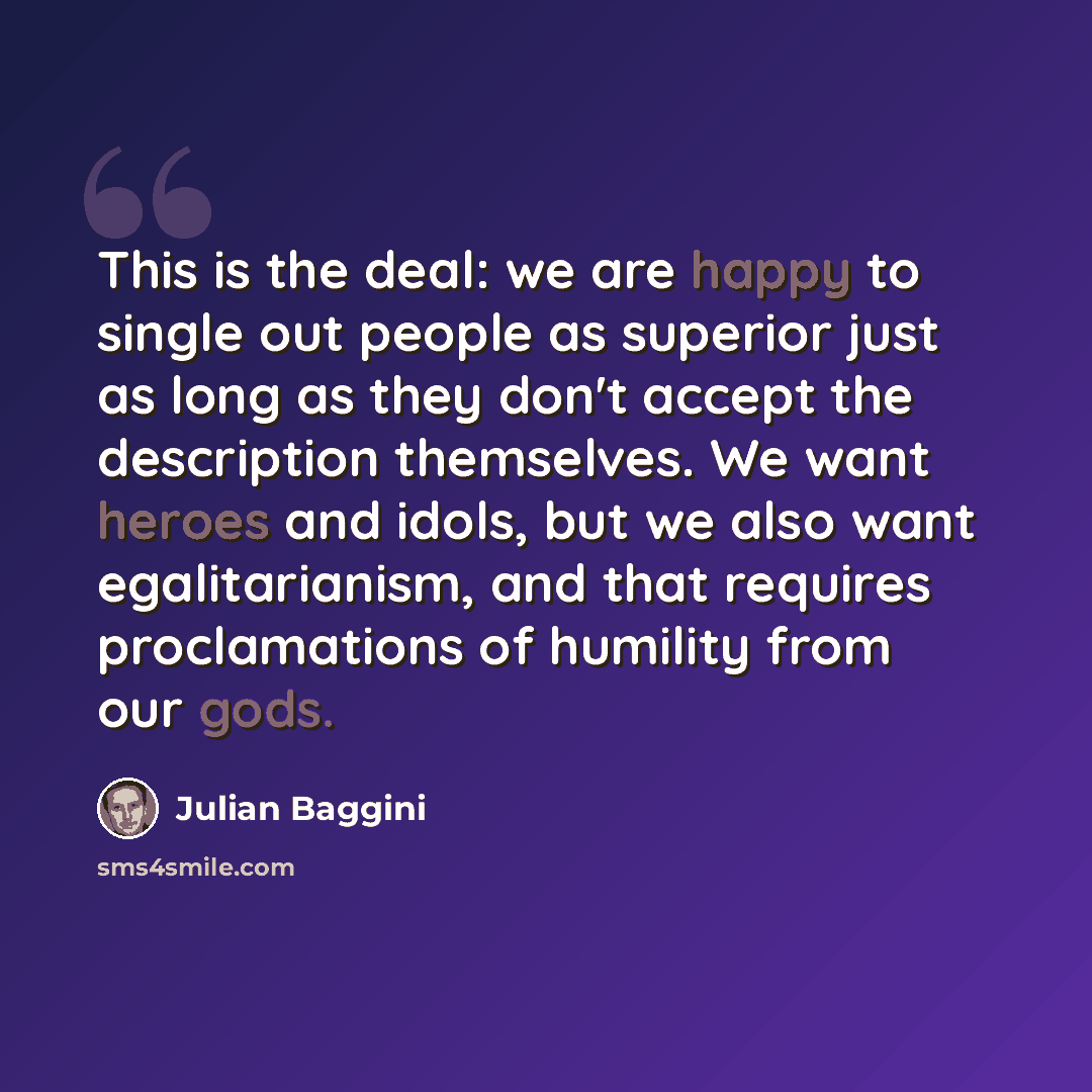 “This is the deal: we are happy to single out people as superior just as long as they don't accept the description themselves. We want heroes and idols, but we also want egalitarianism, and that requires proclamations of humility from our gods.” quote by Julian Baggini