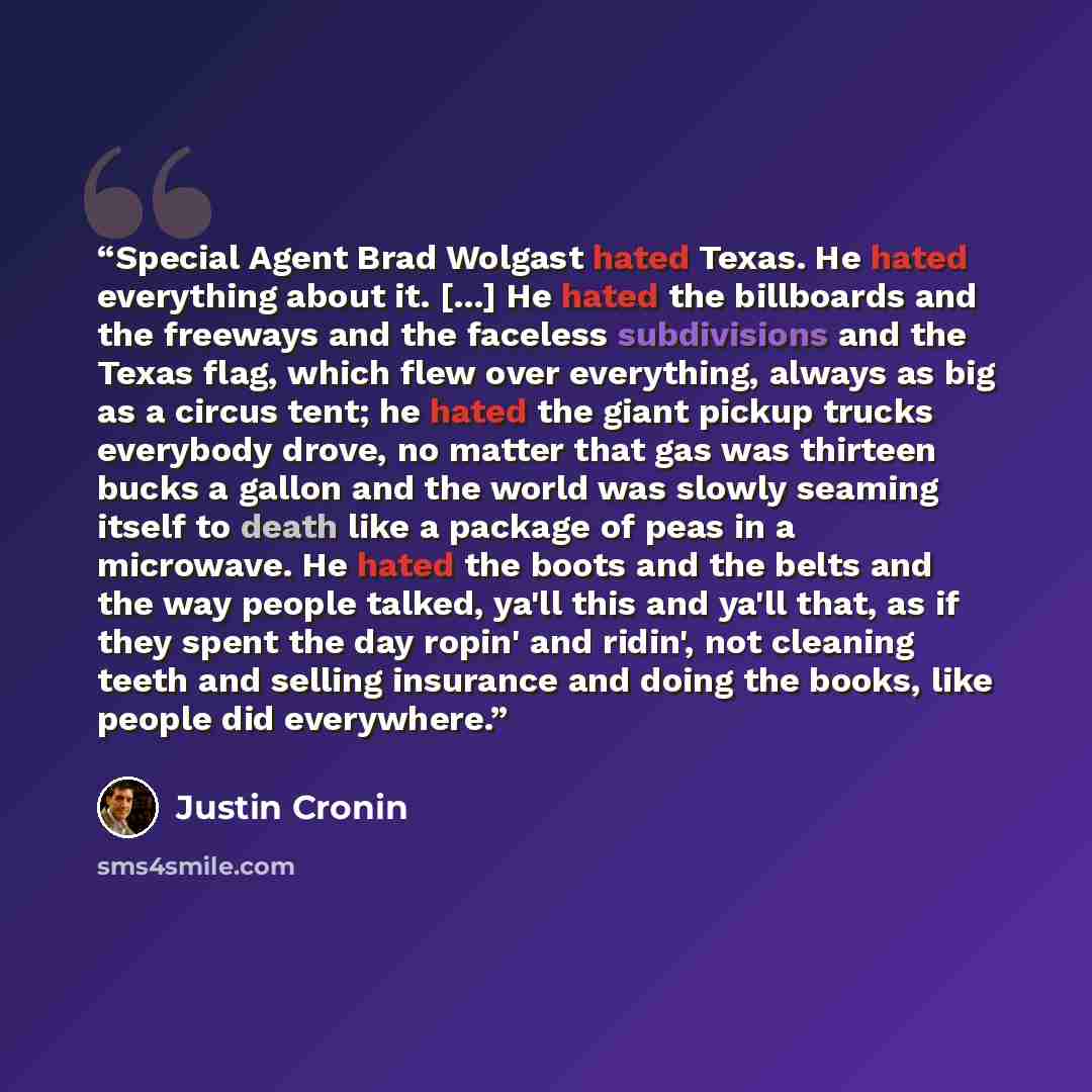 “Special Agent Brad Wolgast hated Texas. He hated everything about it. [...] He hated the billboards and the freeways and the faceless subdivisions and the Texas flag, which flew over everything, always as big as a circus tent; he hated the giant pickup trucks everybody drove, no matter that gas…” quote by Justin Cronin