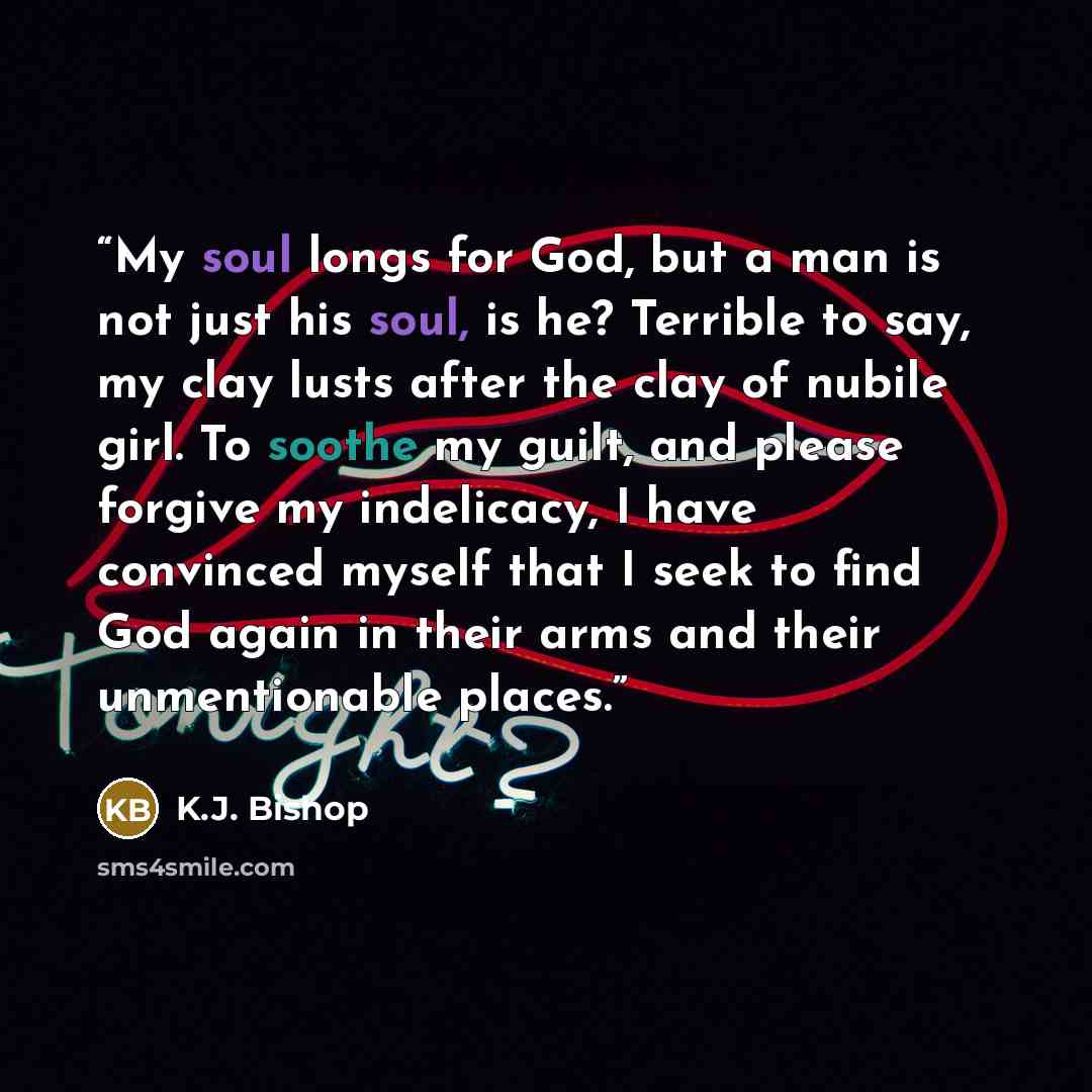 “My soul longs for God, but a man is not just his soul, is he? Terrible to say, my clay lusts after the clay of nubile girl. To soothe my guilt, and please forgive my indelicacy, I have convinced myself that I seek to find God again in their arms and their unmentionable places.” quote by K.J. Bishop