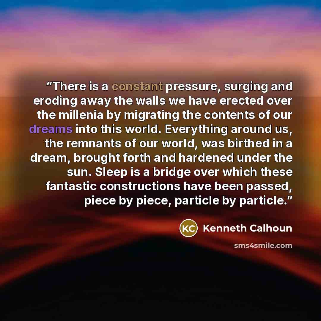 “There is a constant pressure, surging and eroding away the walls we have erected over the millenia by migrating the contents of our dreams into this world. Everything around us, the remnants of our world, was birthed in a dream, brought forth and hardened under the sun. Sleep is a bridge over…” quote by Kenneth Calhoun