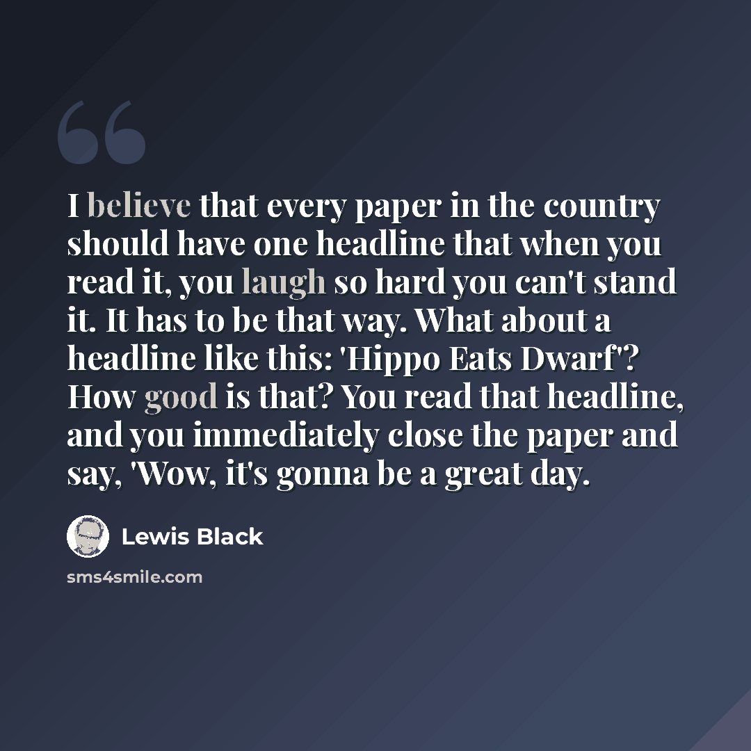 “I believe that every paper in the country should have one headline that when you read it, you laugh so hard you can't stand it. It has to be that way. What about a headline like this: 'Hippo Eats Dwarf'? How good is that? You read that headline, and you immediately close the paper and say, 'Wow…” quote by Lewis Black