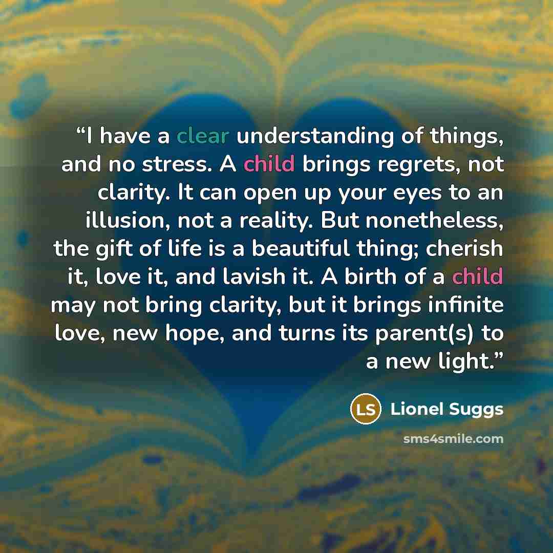 “I have a clear understanding of things, and no stress. A child brings regrets, not clarity. It can open up your eyes to an illusion, not a reality. But nonetheless, the gift of life is a beautiful thing; cherish it, love it, and lavish it. A birth of a child may not bring clarity, but it brings…” quote by Lionel Suggs