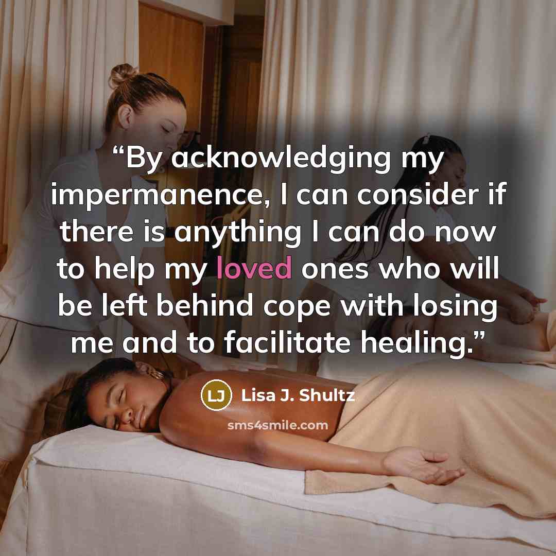“By acknowledging my impermanence, I can consider if there is anything I can do now to help my loved ones who will be left behind cope with losing me and to facilitate healing.” quote by Lisa J. Shultz