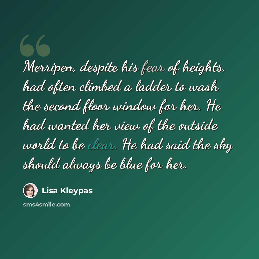 “Merripen, despite his fear of heights, had often climbed a ladder to wash the second floor window for her. He had wanted her view of the outside world to be clear. He had said the sky should always be blue for her.” quote by Lisa Kleypas