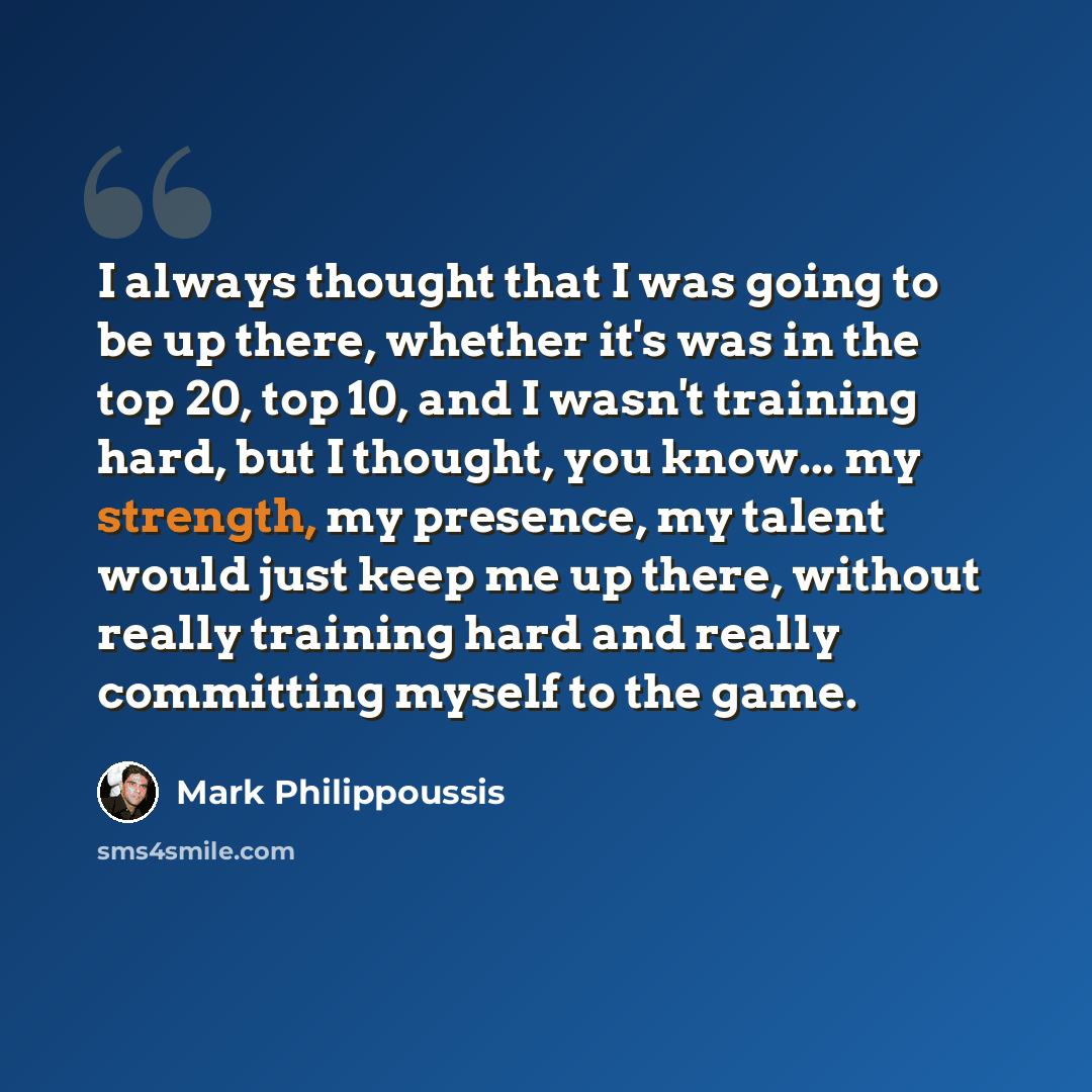 “I always thought that I was going to be up there, whether it's was in the top 20, top 10, and I wasn't training hard, but I thought, you know... my strength, my presence, my talent would just keep me up there, without really training hard and really committing myself to the game.” quote by Mark Philippoussis