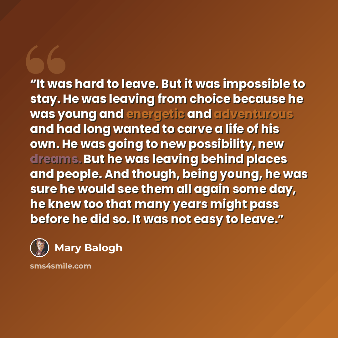 “It was hard to leave. But it was impossible to stay. He was leaving from choice because he was young and energetic and adventurous and had long wanted to carve a life of his own. He was going to new possibility, new dreams. But he was leaving behind places and people. And though, being young, he…” quote by Mary Balogh