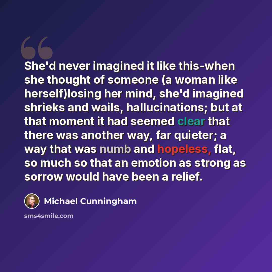 “She'd never imagined it like this-when she thought of someone (a woman like herself)losing her mind, she'd imagined shrieks and wails, hallucinations; but at that moment it had seemed clear that there was another way, far quieter; a way that was numb and hopeless, flat, so much so that an emotion…” quote by Michael Cunningham