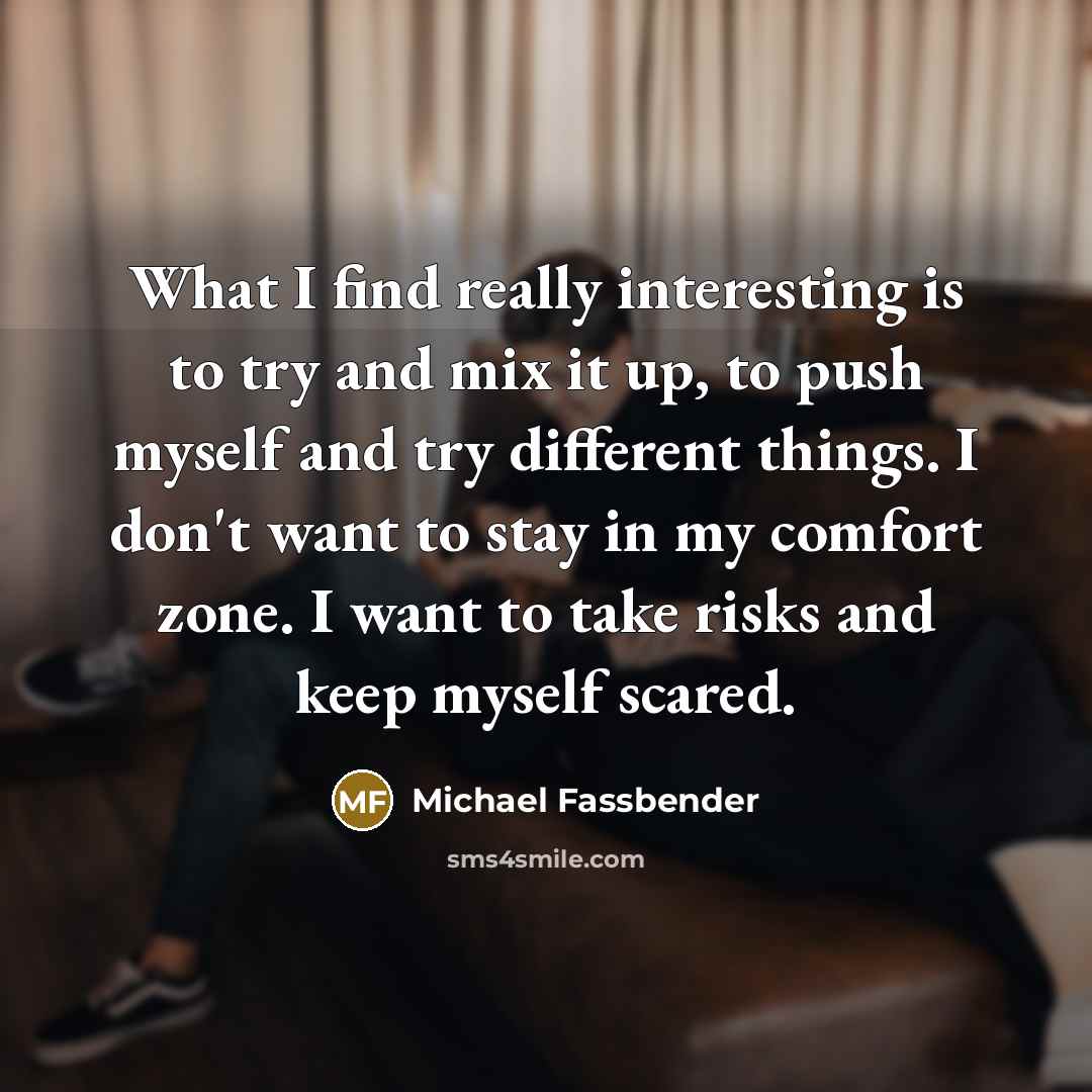“What I find really interesting is to try and mix it up, to push myself and try different things. I don't want to stay in my comfort zone. I want to take risks and keep myself scared.” quote by Michael Fassbender