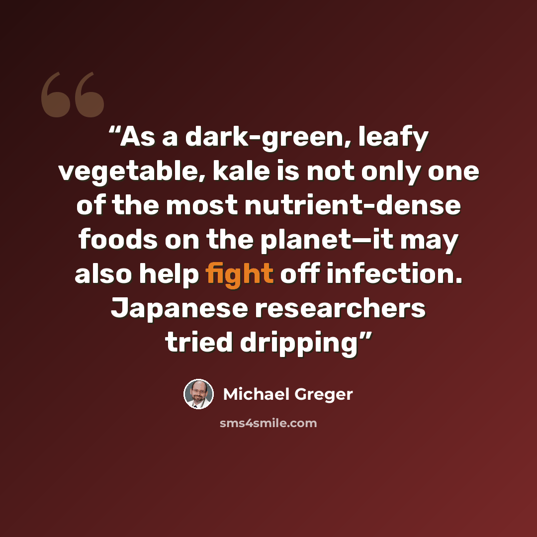 “As a dark-green, leafy vegetable, kale is not only one of the most nutrient-dense foods on the planet—it may also help fight off infection. Japanese researchers tried dripping” quote by Michael Greger