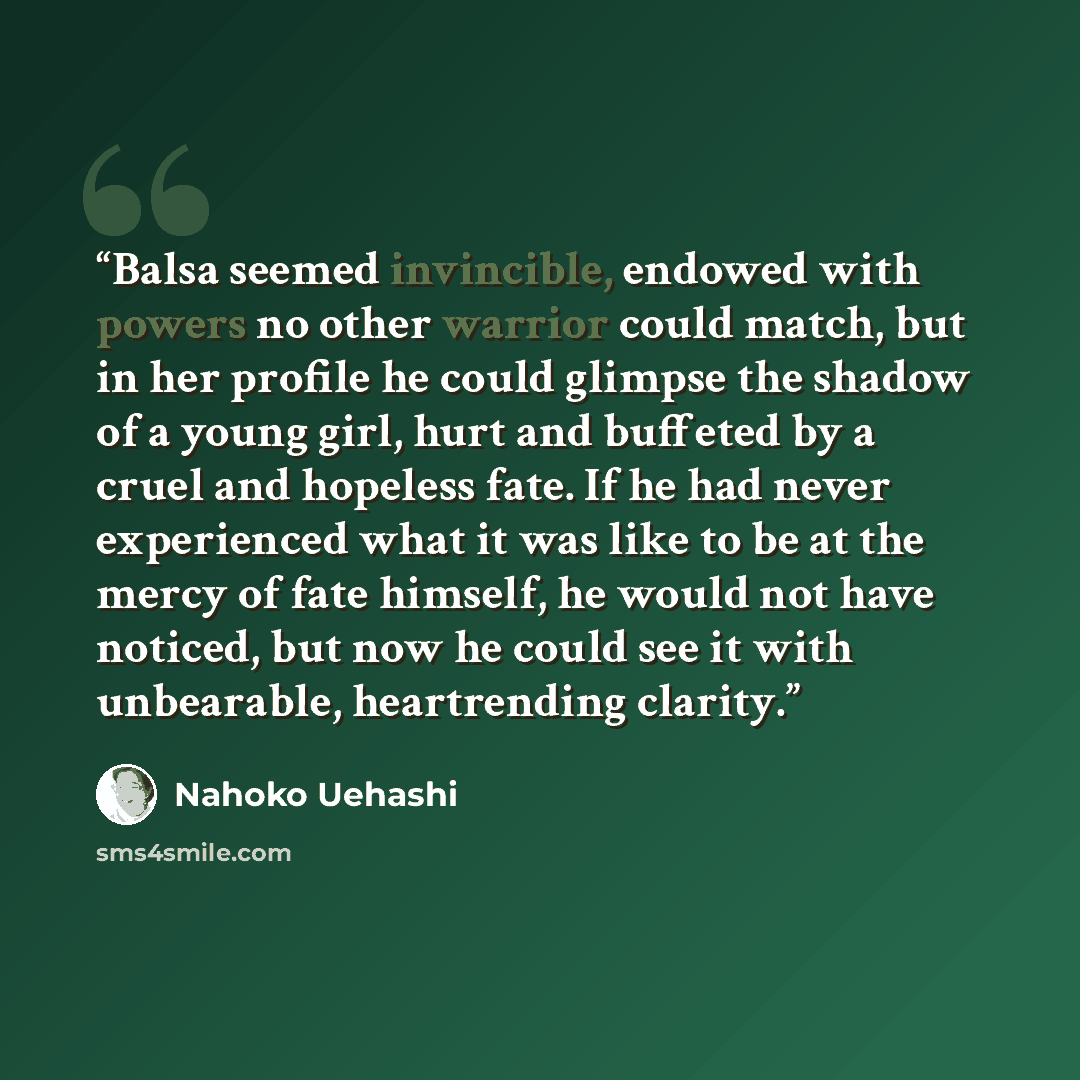 “Balsa seemed invincible, endowed with powers no other warrior could match, but in her profile he could glimpse the shadow of a young girl, hurt and buffeted by a cruel and hopeless fate. If he had never experienced what it was like to be at the mercy of fate himself, he would not have noticed, but…” quote by Nahoko Uehashi