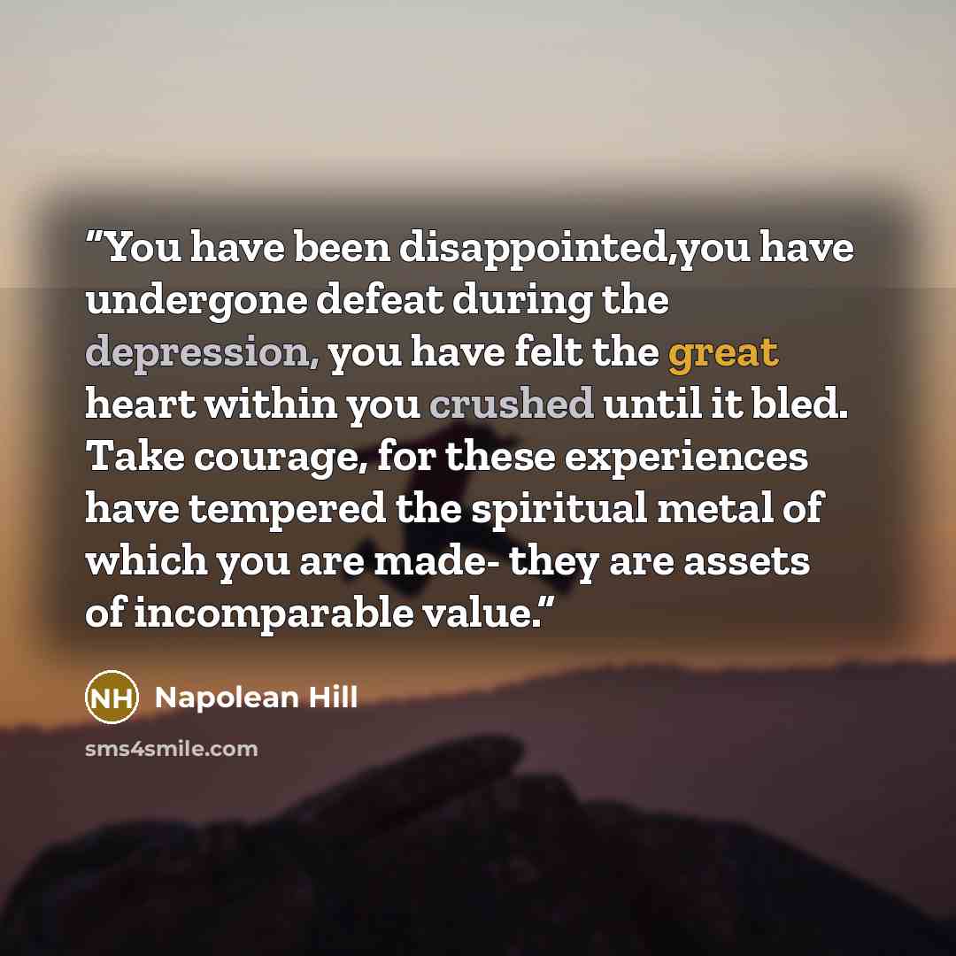 “You have been disappointed,you have undergone defeat during the depression, you have felt the great heart within you crushed until it bled. Take courage, for these experiences have tempered the spiritual metal of which you are made- they are assets of incomparable value.” quote by Napolean Hill