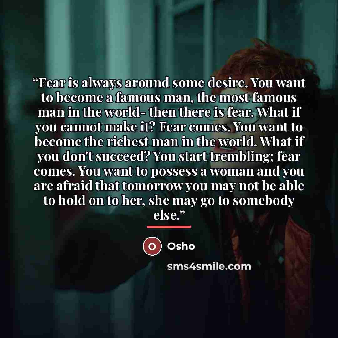 “Fear is always around some desire. You want to become a famous man, the most famous man in the world- then there is fear. What if you cannot make it? Fear comes. You want to become the richest man in the world. What if you don't succeed? You start trembling; fear comes. You want to possess a woman…” quote by Osho