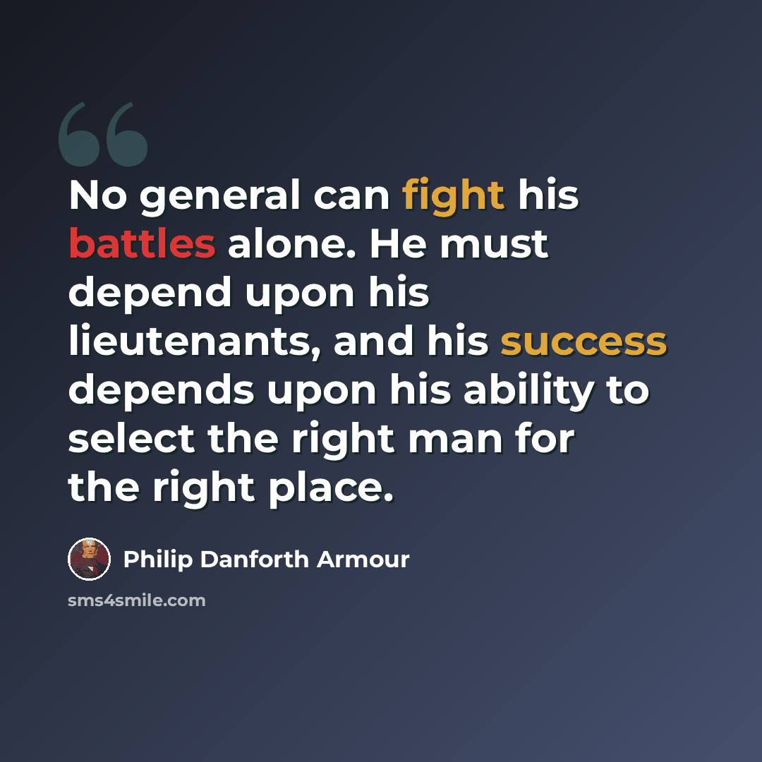 “No general can fight his battles alone. He must depend upon his lieutenants, and his success depends upon his ability to select the right man for the right place.” quote by Philip Danforth Armour
