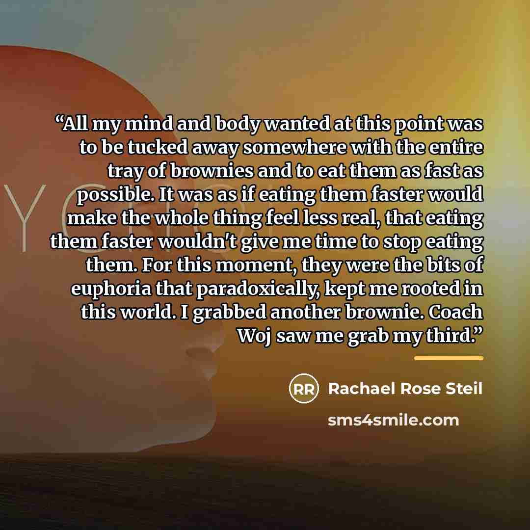 “All my mind and body wanted at this point was to be tucked away somewhere with the entire tray of brownies and to eat them as fast as possible. It was as if eating them faster would make the whole thing feel less real, that eating them faster wouldn't give me time to stop eating them. For this…” quote by Rachael Rose Steil
