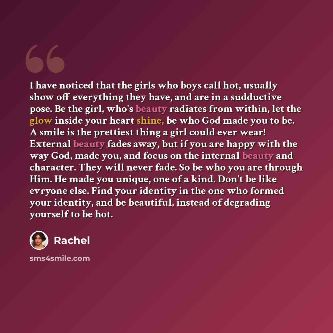 “I have noticed that the girls who boys call hot, usually show off everything they have, and are in a sudductive pose. Be the girl, who's beauty radiates from within, let the glow inside your heart shine, be who God made you to be. A smile is the prettiest thing a girl could ever wear! External…” quote by Rachel