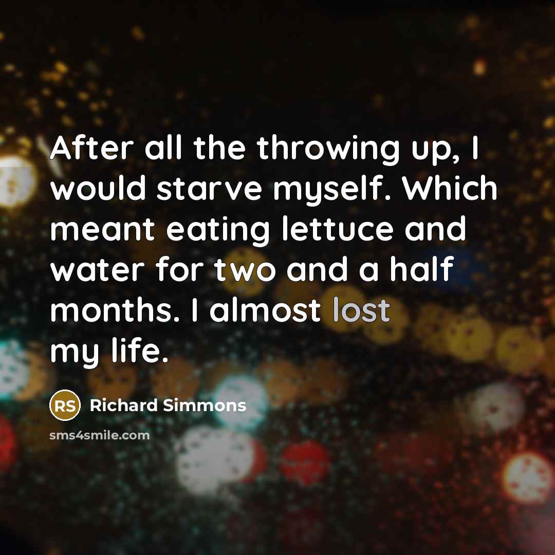 “After all the throwing up, I would starve myself. Which meant eating lettuce and water for two and a half months. I almost lost my life.” quote by Richard Simmons