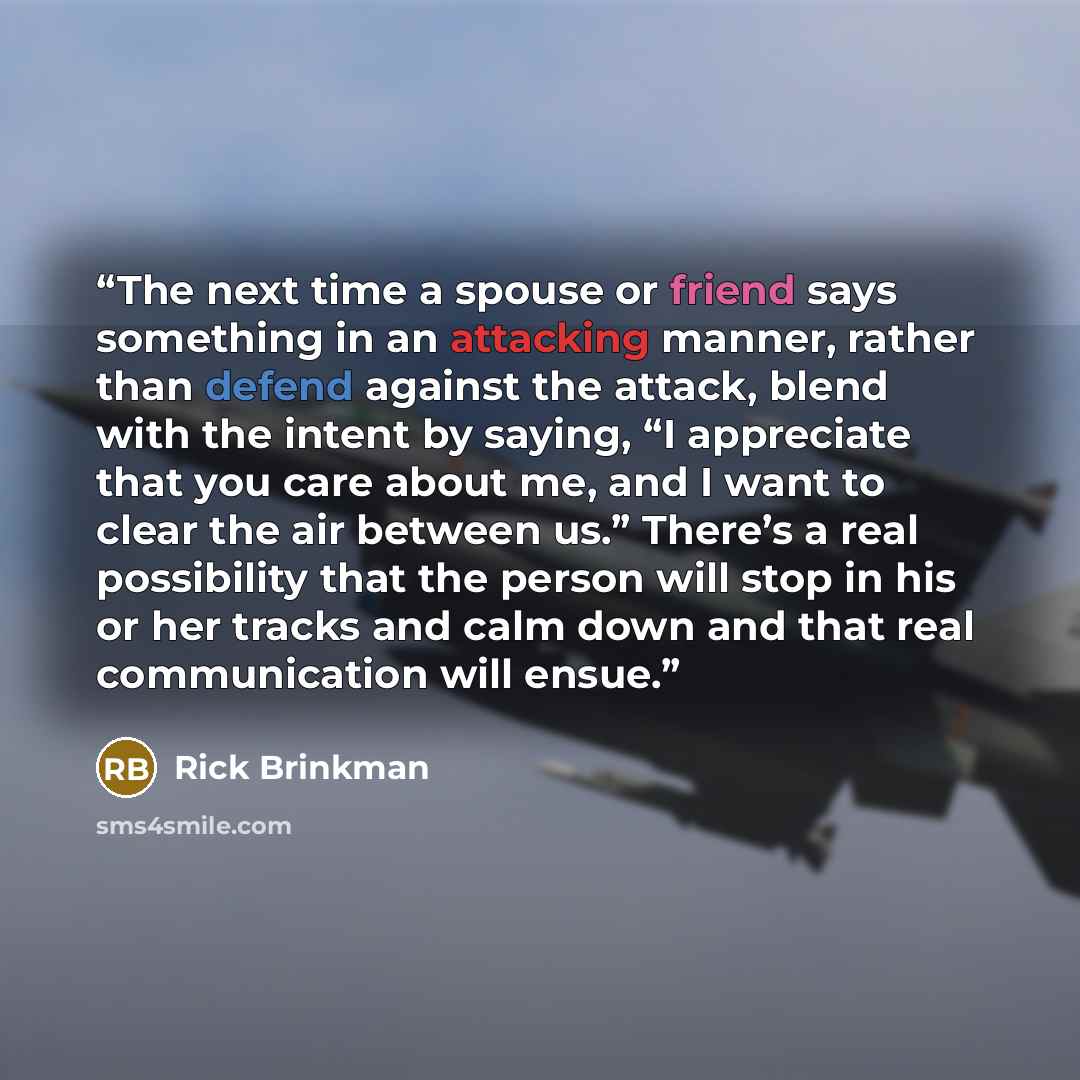 “The next time a spouse or friend says something in an attacking manner, rather than defend against the attack, blend with the intent by saying, “I appreciate that you care about me, and I want to clear the air between us.” There’s a real possibility that the person will stop in his or her tracks…” quote by Rick Brinkman
