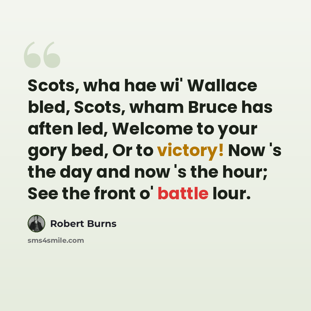 “Scots, wha hae wi' Wallace bled, Scots, wham Bruce has aften led, Welcome to your gory bed, Or to victory! Now 's the day and now 's the hour; See the front o' battle lour.” quote by Robert Burns