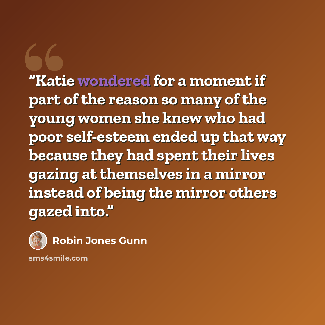“Katie wondered for a moment if part of the reason so many of the young women she knew who had poor self-esteem ended up that way because they had spent their lives gazing at themselves in a mirror instead of being the mirror others gazed into.” quote by Robin Jones Gunn