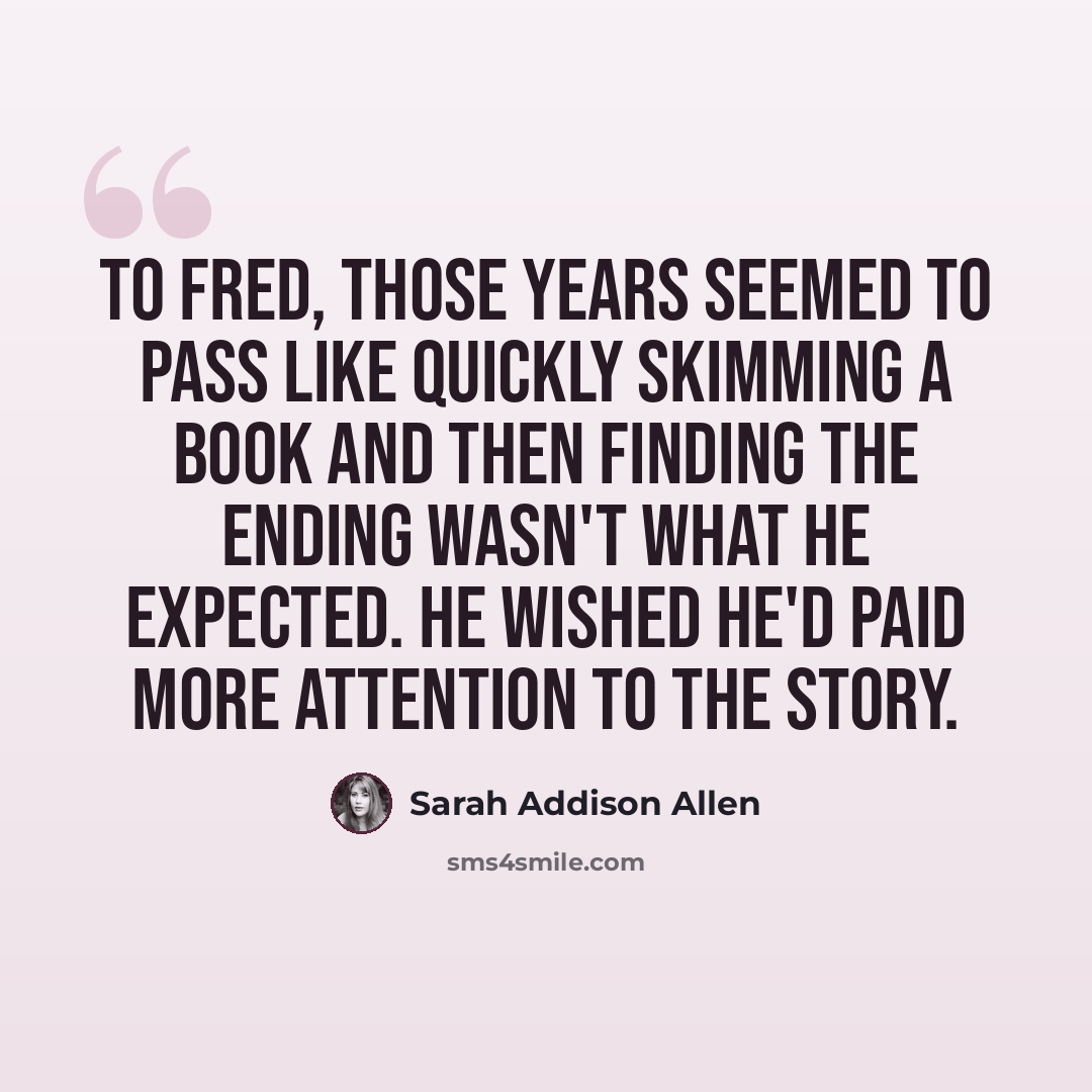 “To Fred, those years seemed to pass like quickly skimming a book and then finding the ending wasn't what he expected. He wished he'd paid more attention to the story.” quote by Sarah Addison Allen