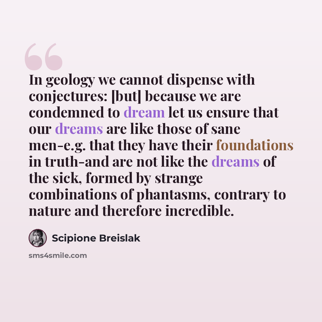 “In geology we cannot dispense with conjectures: [but] because we are condemned to dream let us ensure that our dreams are like those of sane men-e.g. that they have their foundations in truth-and are not like the dreams of the sick, formed by strange combinations of phantasms, contrary to nature…” quote by Scipione Breislak