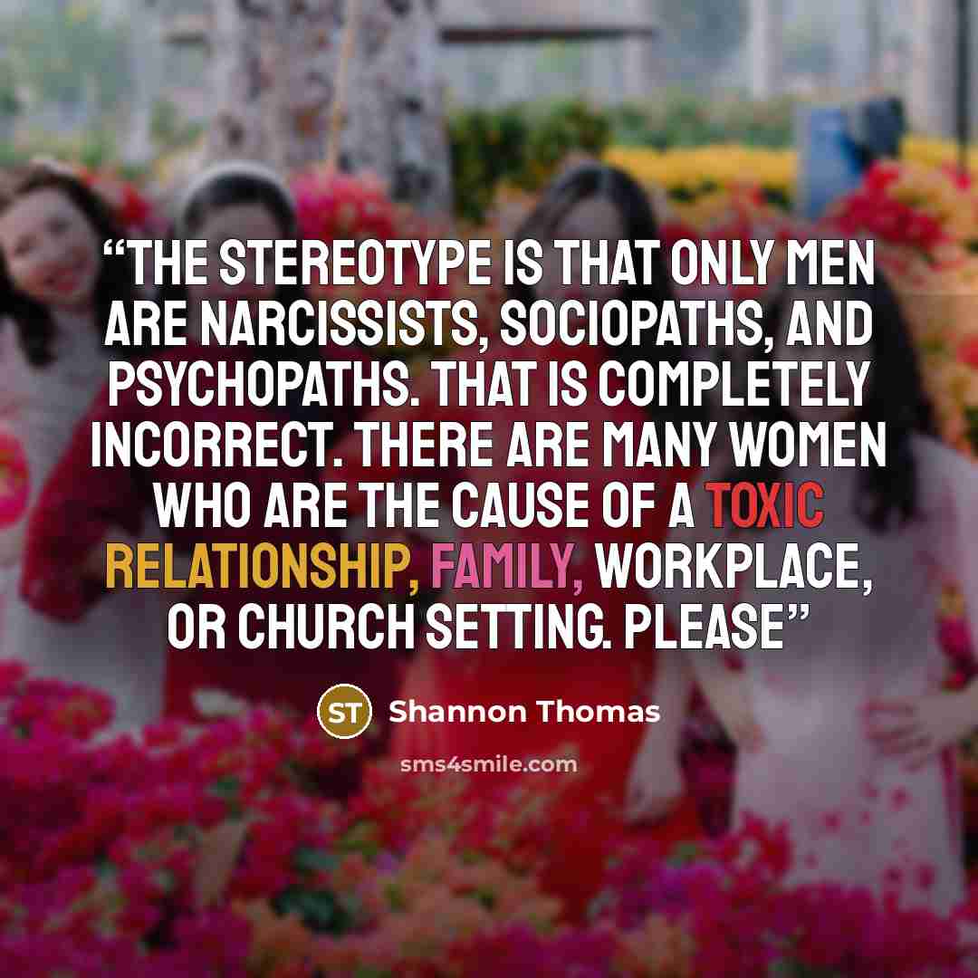 “The stereotype is that only men are narcissists, sociopaths, and psychopaths. That is completely incorrect. There are many women who are the cause of a toxic relationship, family, workplace, or church setting. Please” quote by Shannon Thomas