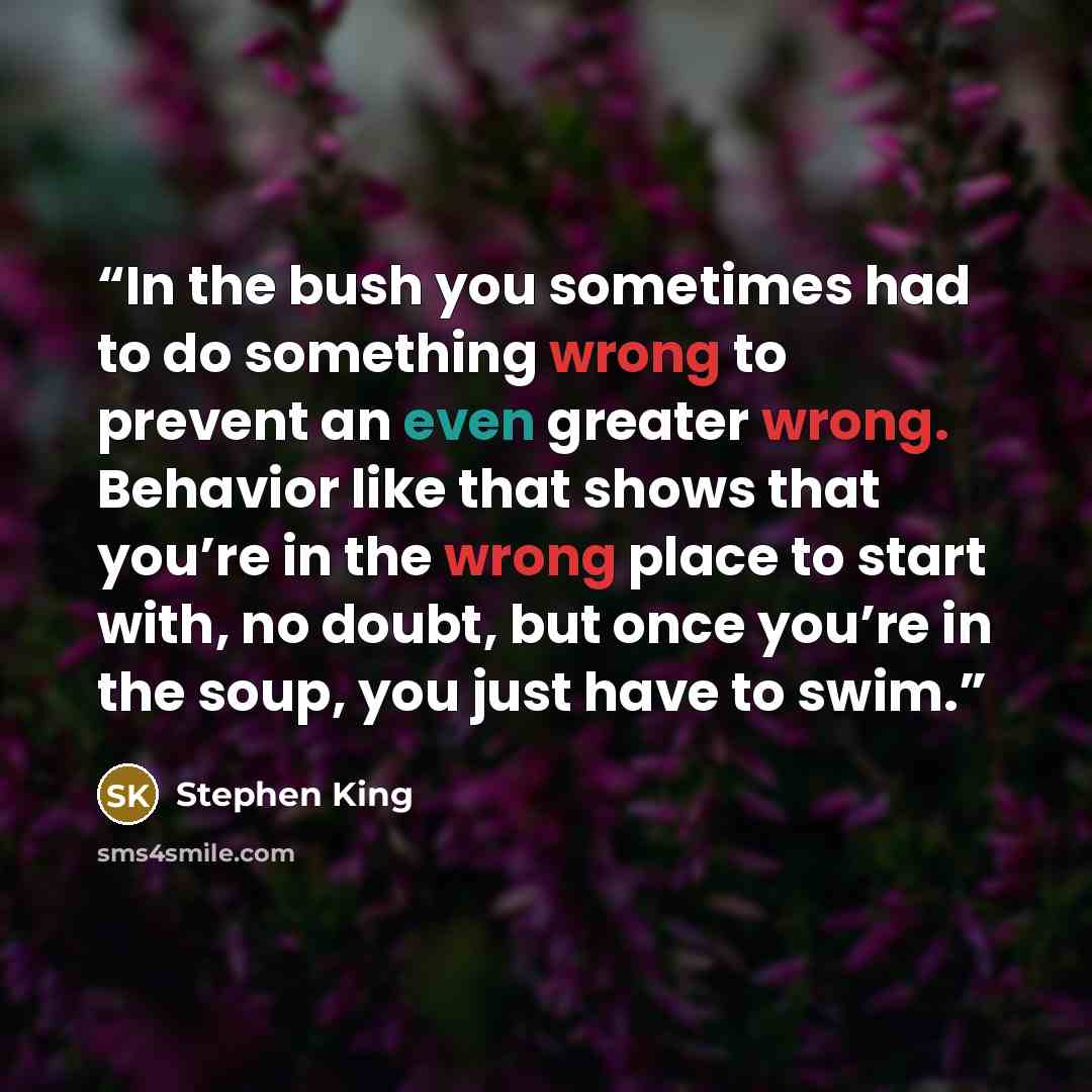 “In the bush you sometimes had to do something wrong to prevent an even greater wrong. Behavior like that shows that you’re in the wrong place to start with, no doubt, but once you’re in the soup, you just have to swim.” quote by Stephen King