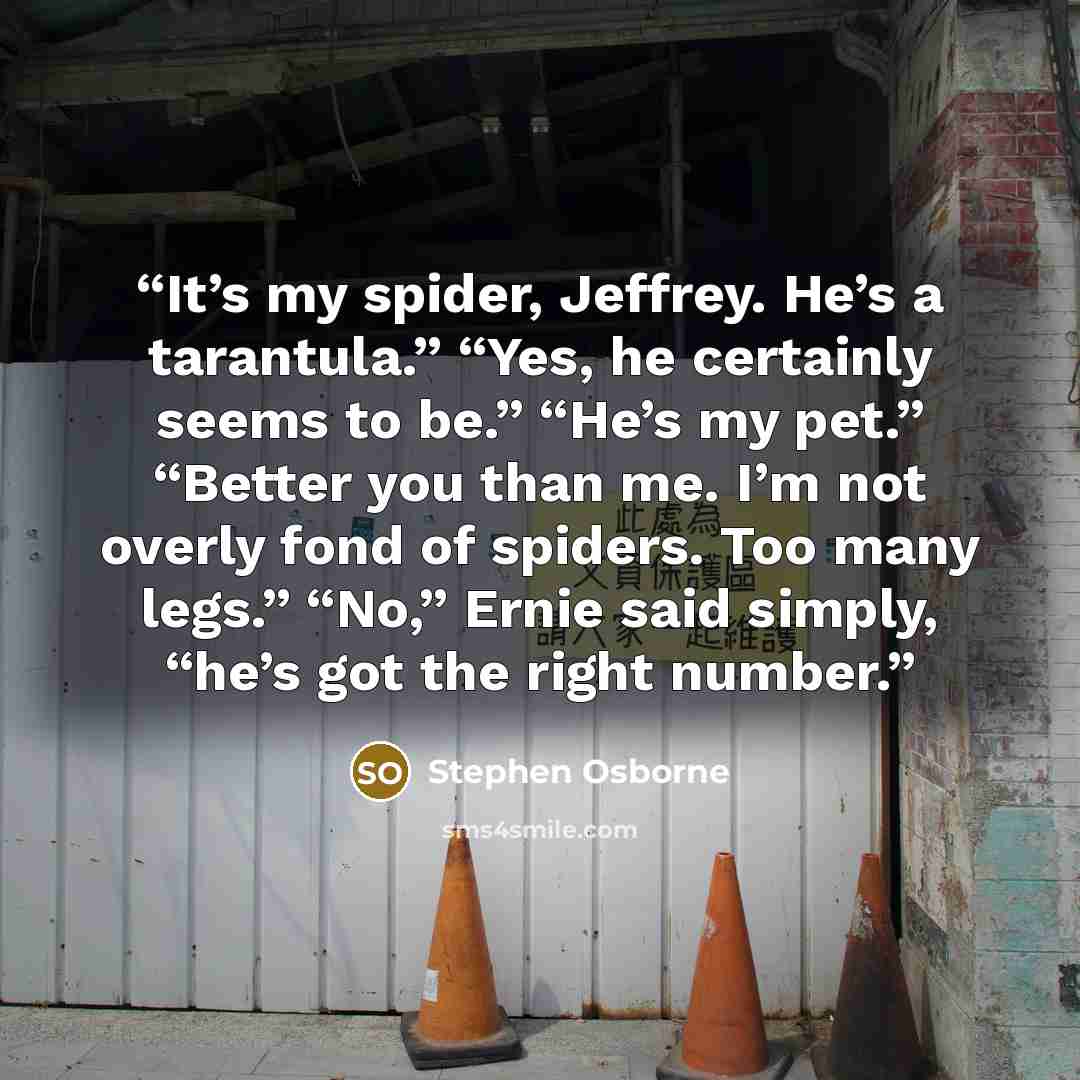 “It’s my spider, Jeffrey. He’s a tarantula.” “Yes, he certainly seems to be.” “He’s my pet.” “Better you than me. I’m not overly fond of spiders. Too many legs.” “No,” Ernie said simply, “he’s got the right number.” quote by Stephen Osborne