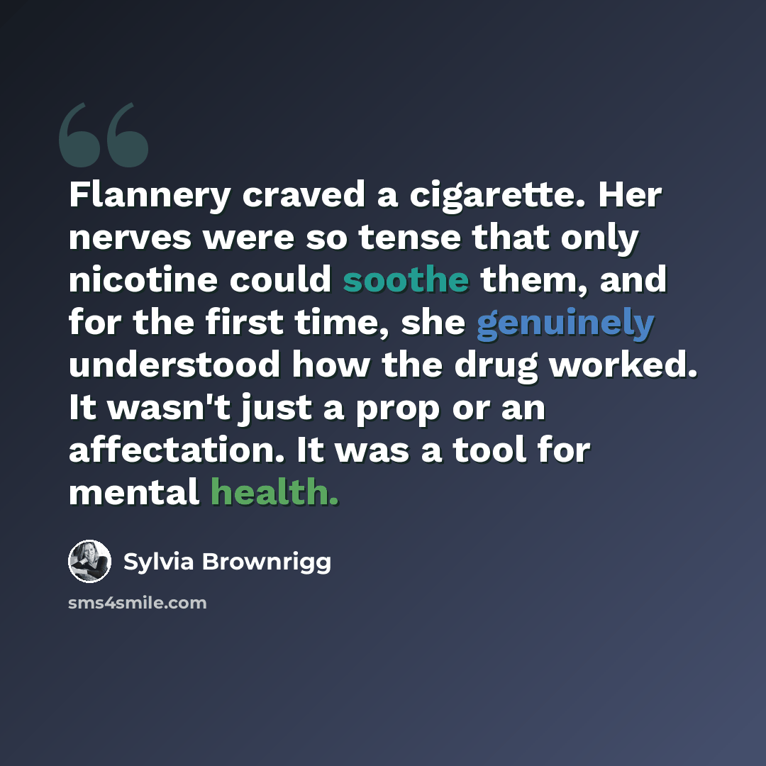 “Flannery craved a cigarette. Her nerves were so tense that only nicotine could soothe them, and for the first time, she genuinely understood how the drug worked. It wasn't just a prop or an affectation. It was a tool for mental health.” quote by Sylvia Brownrigg