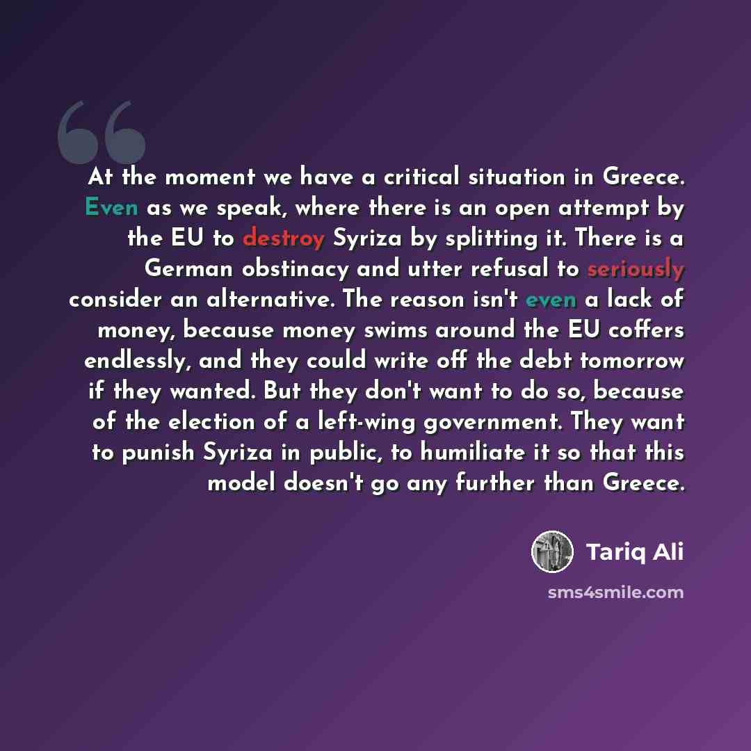 “At the moment we have a critical situation in Greece. Even as we speak, where there is an open attempt by the EU to destroy Syriza by splitting it. There is a German obstinacy and utter refusal to seriously consider an alternative. The reason isn't even a lack of money, because money swims around…” quote by Tariq Ali