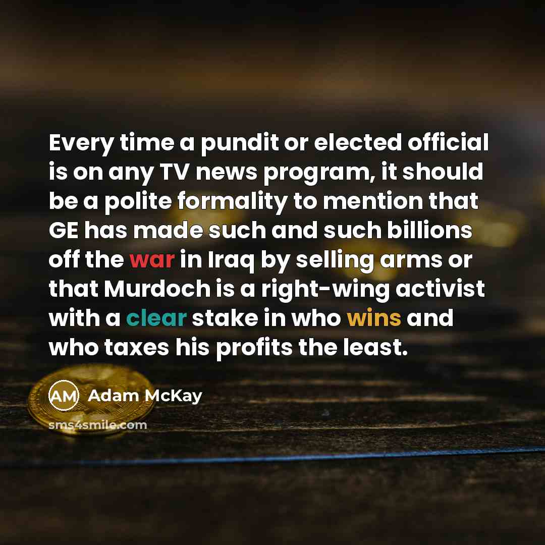 “Every time a pundit or elected official is on any TV news program, it should be a polite formality to mention that GE has made such and such billions off the war in Iraq by selling arms or that Murdoch is a right-wing activist with a clear stake in who wins and who taxes his profits the least.” quote by Adam McKay